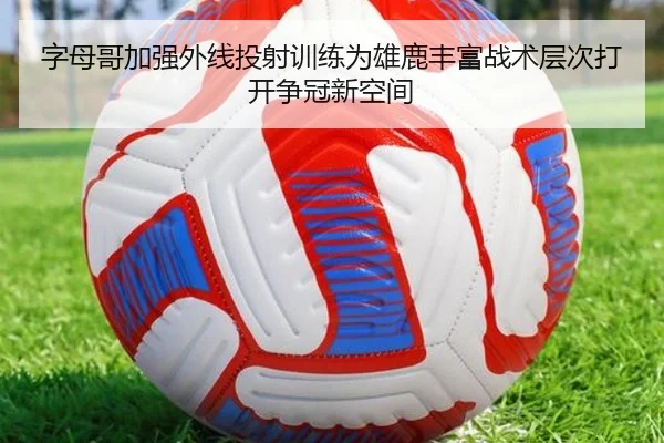 字母哥加强外线投射训练为雄鹿丰富战术层次打开争冠新空间